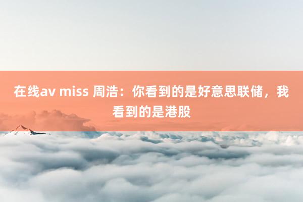 在线av miss 周浩：你看到的是好意思联储，我看到的是港股