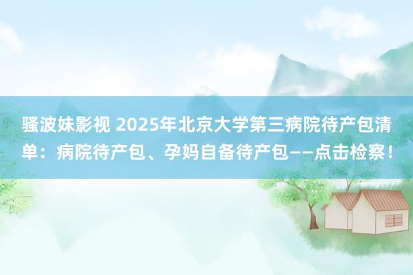 骚波妹影视 2025年北京大学第三病院待产包清单：病院待产包、孕妈自备待产包——点击检察！