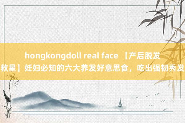 hongkongdoll real face 【产后脱发救星】妊妇必知的六大养发好意思食，吃出强韧秀发