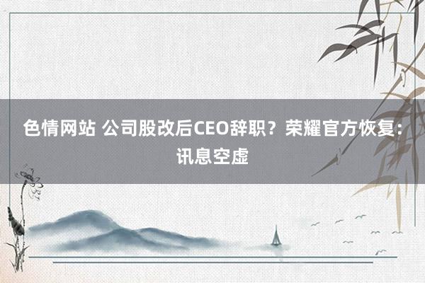 色情网站 公司股改后CEO辞职？荣耀官方恢复：讯息空虚