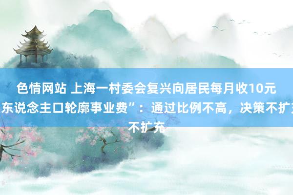 色情网站 上海一村委会复兴向居民每月收10元“东说念主口轮廓事业费”：通过比例不高，决策不扩充