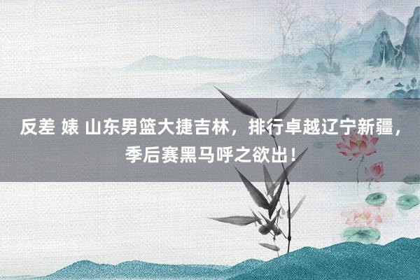 反差 婊 山东男篮大捷吉林，排行卓越辽宁新疆，季后赛黑马呼之欲出！