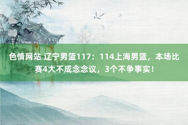 色情网站 辽宁男篮117：114上海男篮，本场比赛4大不成念念议，3个不争事实！