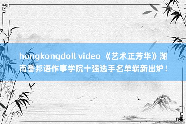 hongkongdoll video 《艺术正芳华》湖南番邦语作事学院十强选手名单崭新出炉！