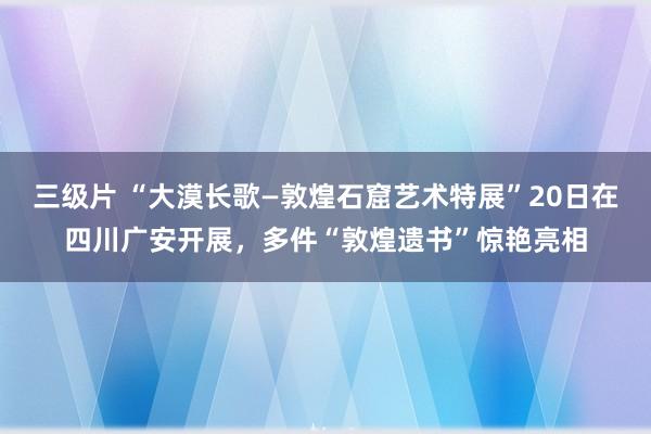 三级片 “大漠长歌—敦煌石窟艺术特展”20日在四川广安开展，多件“敦煌遗书”惊艳亮相