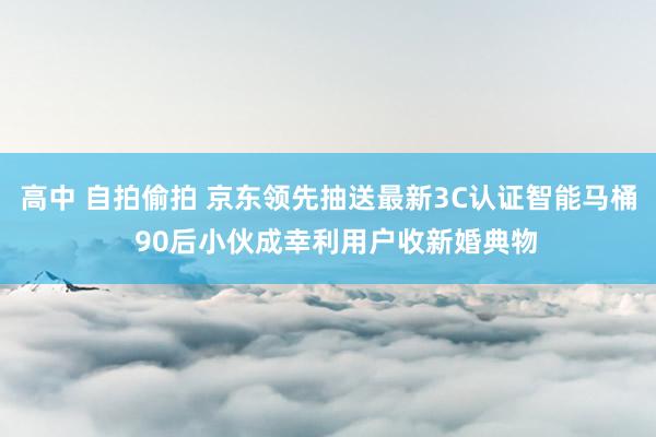 高中 自拍偷拍 京东领先抽送最新3C认证智能马桶  90后小伙成幸利用户收新婚典物