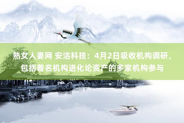熟女人妻网 安洁科技：4月2日吸收机构调研，包括着名机构进化论资产的多家机构参与