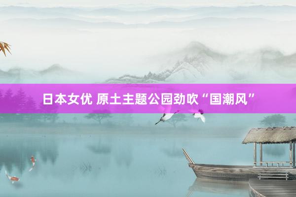 日本女优 原土主题公园劲吹“国潮风”