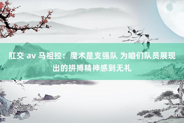肛交 av 马祖拉：魔术是支强队 为咱们队员展现出的拼搏精神感到无礼