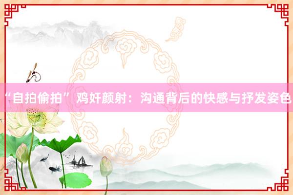 “自拍偷拍” 鸡奸颜射：沟通背后的快感与抒发姿色