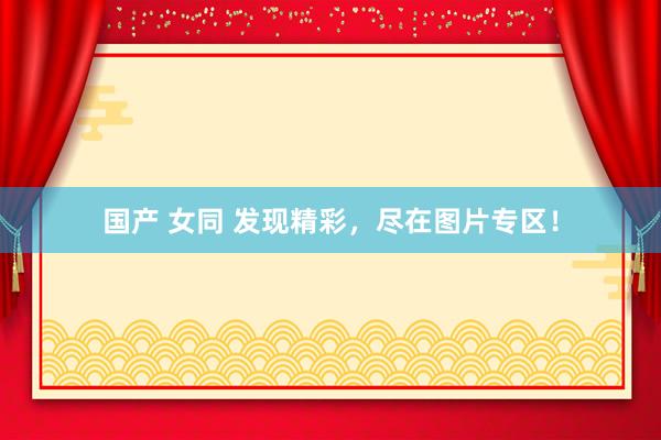 国产 女同 发现精彩，尽在图片专区！