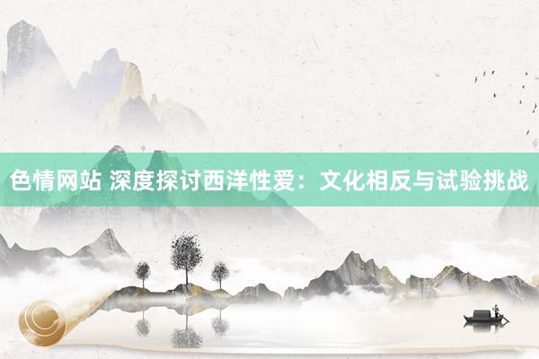 色情网站 深度探讨西洋性爱：文化相反与试验挑战