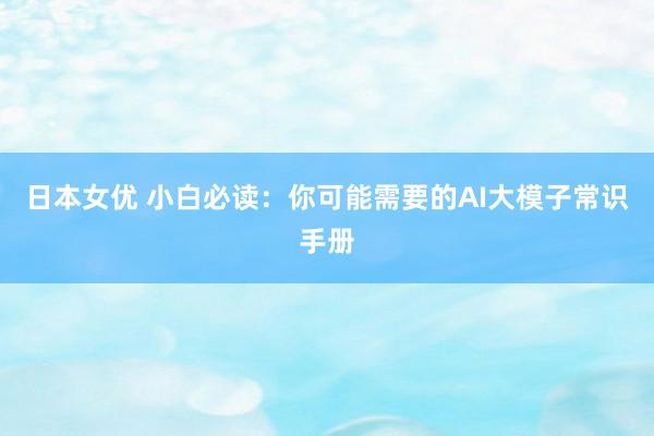 日本女优 小白必读：你可能需要的AI大模子常识手册