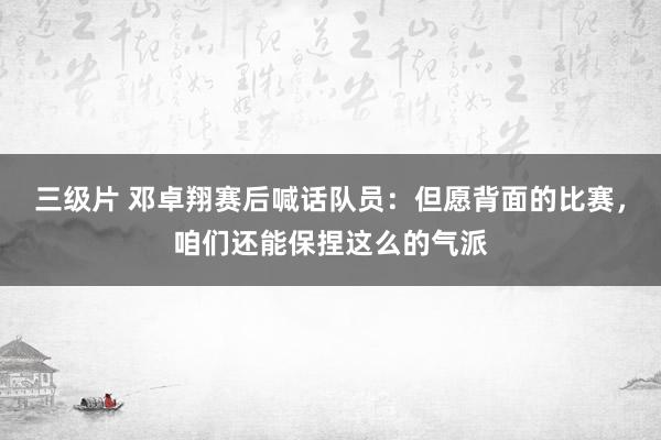 三级片 邓卓翔赛后喊话队员：但愿背面的比赛，咱们还能保捏这么的气派