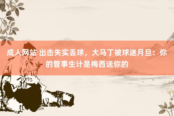 成人网站 出击失实丢球，大马丁被球迷月旦：你的管事生计是梅西送你的
