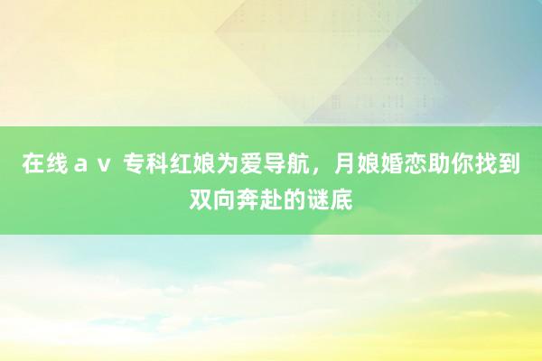 在线ａｖ 专科红娘为爱导航，月娘婚恋助你找到双向奔赴的谜底