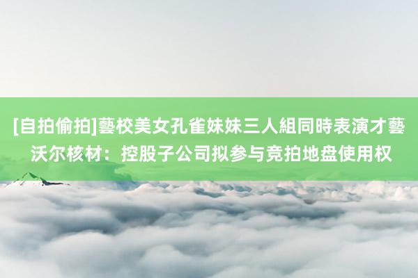 [自拍偷拍]藝校美女孔雀妹妹三人組同時表演才藝 沃尔核材：控股子公司拟参与竞拍地盘使用权