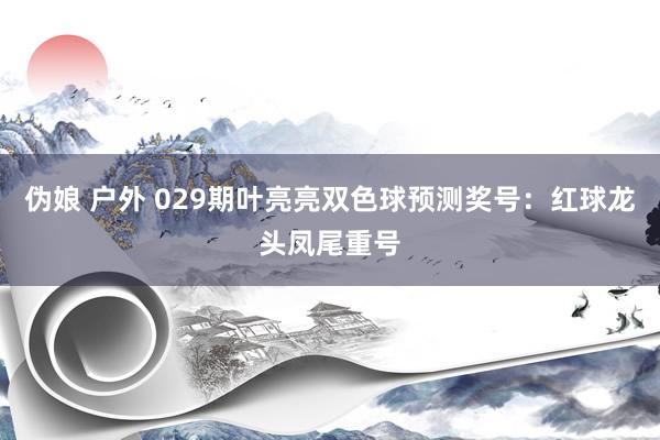 伪娘 户外 029期叶亮亮双色球预测奖号：红球龙头凤尾重号