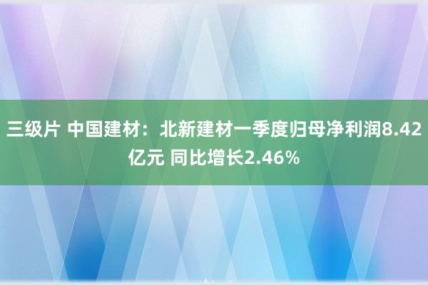 三级片 中国建材：北新建材一季度归母净利润8.42亿元 同比增长2.46%